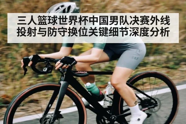 三人篮球世界杯中国男队决赛外线投射与防守换位关键细节深度分析