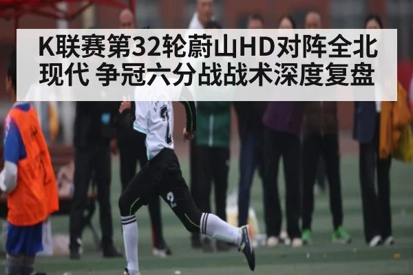 K联赛第32轮蔚山HD对阵全北现代 争冠六分战战术深度复盘
