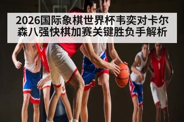 2026国际象棋世界杯韦奕对卡尔森八强快棋加赛关键胜负手解析