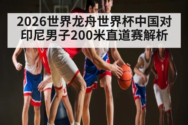 2026世界龙舟世界杯中国对印尼男子200米直道赛解析